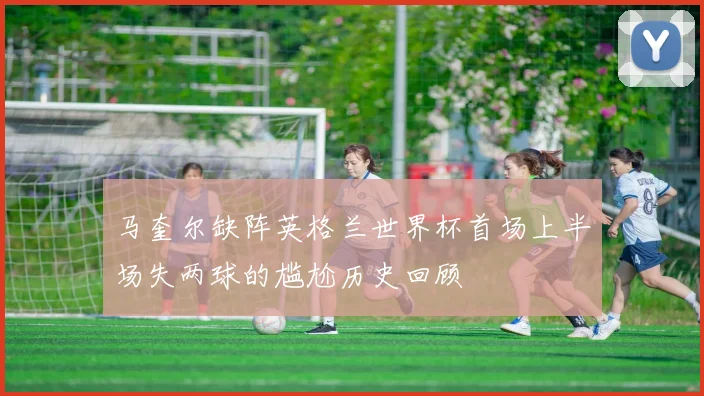 马奎尔缺阵英格兰世界杯首场上半场失两球的尴尬历史回顾