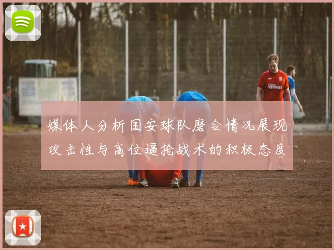 媒体人分析国安球队磨合情况展现攻击性与高位逼抢战术的积极态度