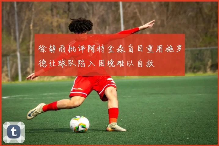 徐静雨批评阿特金森盲目重用施罗德让球队陷入困境难以自救
