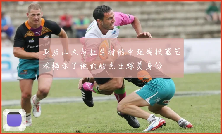 亚历山大与杜兰特的中距离投篮艺术揭示了他们的杰出球员身份