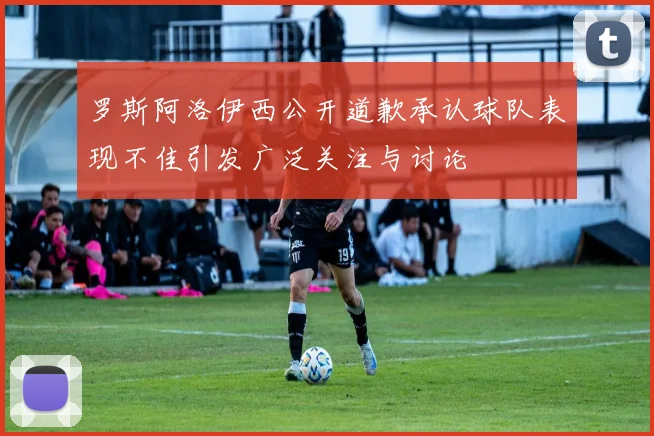 罗斯阿洛伊西公开道歉承认球队表现不佳引发广泛关注与讨论