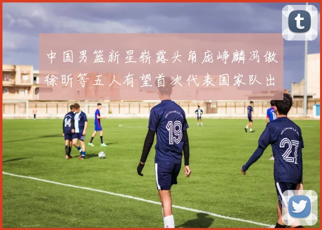 中国男篮新星崭露头角庞峥麟冯傲徐昕等五人有望首次代表国家队出战