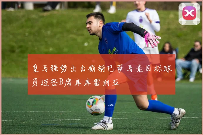 皇马强势出击截胡巴萨马竞目标球员连签B席库库雷利亚