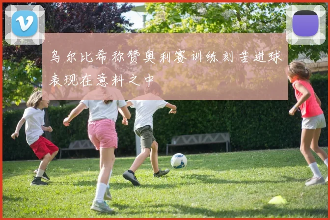 乌尔比希称赞奥利赛训练刻苦进球表现在意料之中